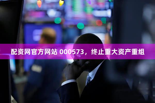 配资网官方网站 000573，终止重大资产重组