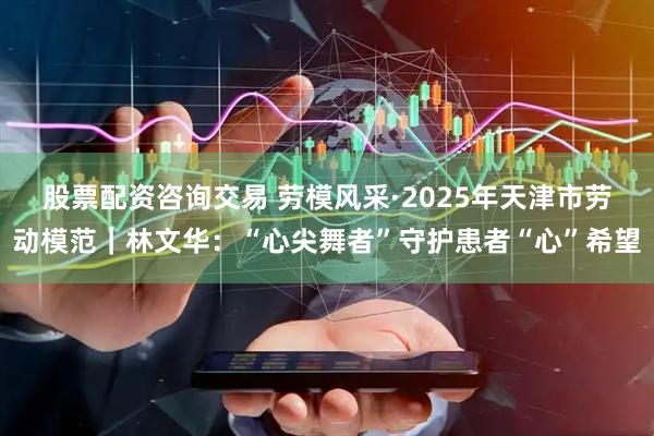 股票配资咨询交易 劳模风采·2025年天津市劳动模范｜林文华：“心尖舞者”守护患者“心”希望
