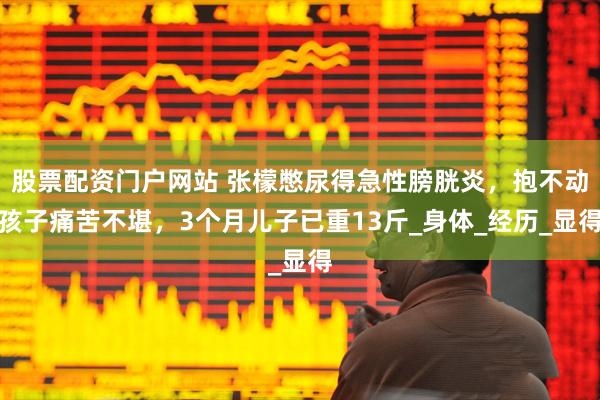 股票配资门户网站 张檬憋尿得急性膀胱炎，抱不动孩子痛苦不堪，3个月儿子已重13斤_身体_经历_显得