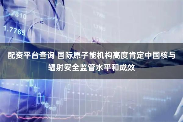 配资平台查询 国际原子能机构高度肯定中国核与辐射安全监管水平和成效