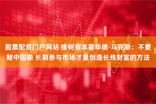 股票配资门户网站 橡树资本霍华德·马克斯：不要赌中国输 长期参与市场才是创造长线财富的方法
