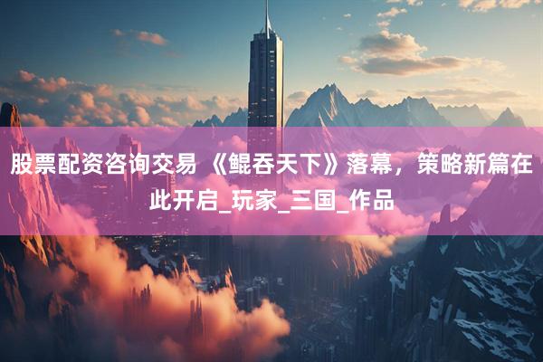 股票配资咨询交易 《鲲吞天下》落幕，策略新篇在此开启_玩家_三国_作品