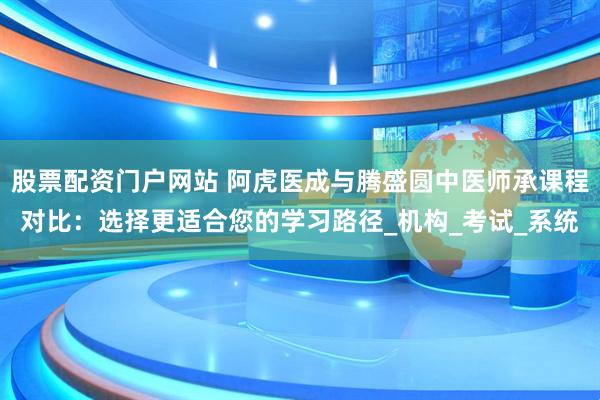 股票配资门户网站 阿虎医成与腾盛圆中医师承课程对比：选择更适合您的学习路径_机构_考试_系统