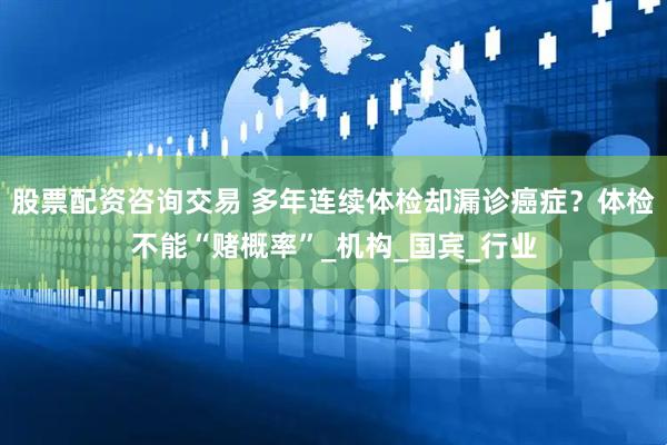 股票配资咨询交易 多年连续体检却漏诊癌症？体检不能“赌概率”_机构_国宾_行业