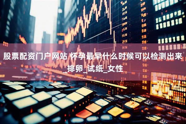 股票配资门户网站 怀孕最早什么时候可以检测出来_排卵_试纸_女性