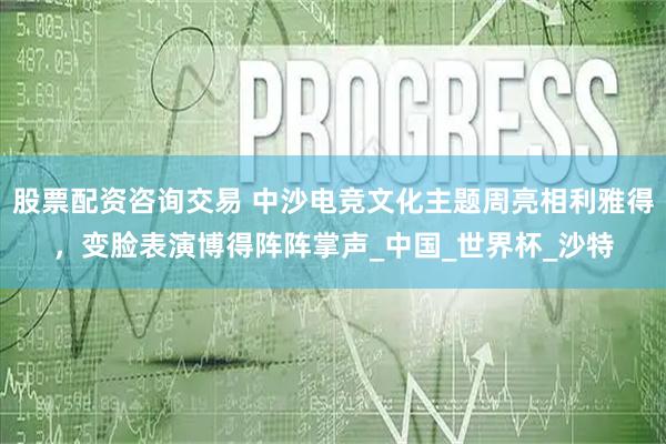 股票配资咨询交易 中沙电竞文化主题周亮相利雅得，变脸表演博得阵阵掌声_中国_世界杯_沙特