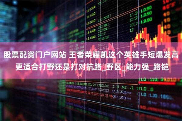 股票配资门户网站 王者荣耀凯这个英雄手短爆发高 更适合打野还是打对抗路_野区_能力强_路铠