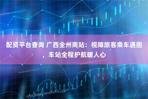 配资平台查询 广西全州南站：视障旅客乘车遇困，车站全程护航暖人心