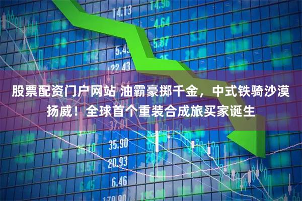 股票配资门户网站 油霸豪掷千金，中式铁骑沙漠扬威！全球首个重装合成旅买家诞生