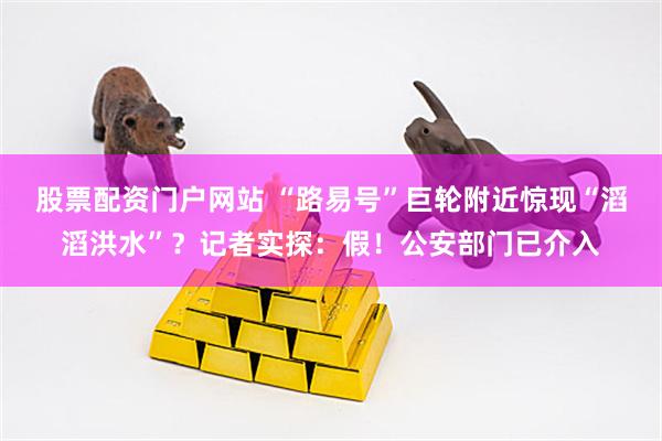 股票配资门户网站 “路易号”巨轮附近惊现“滔滔洪水”？记者实探：假！公安部门已介入