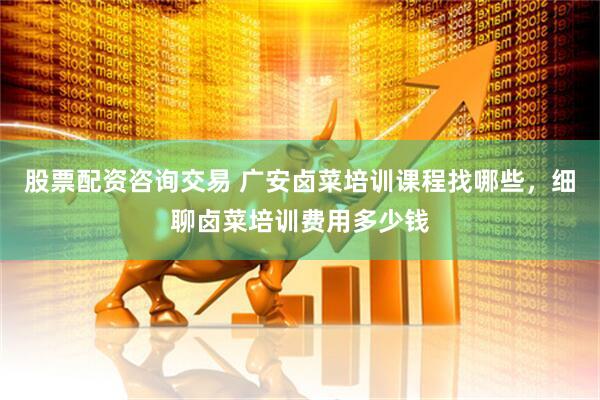 股票配资咨询交易 广安卤菜培训课程找哪些，细聊卤菜培训费用多少钱
