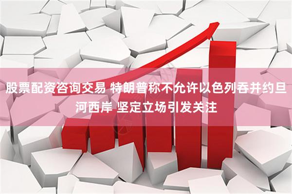 股票配资咨询交易 特朗普称不允许以色列吞并约旦河西岸 坚定立场引发关注