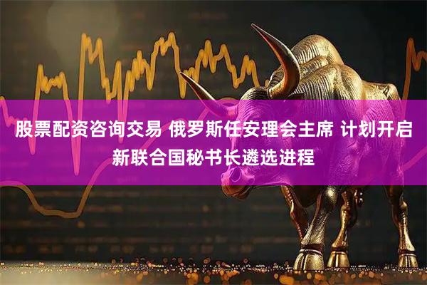 股票配资咨询交易 俄罗斯任安理会主席 计划开启新联合国秘书长遴选进程
