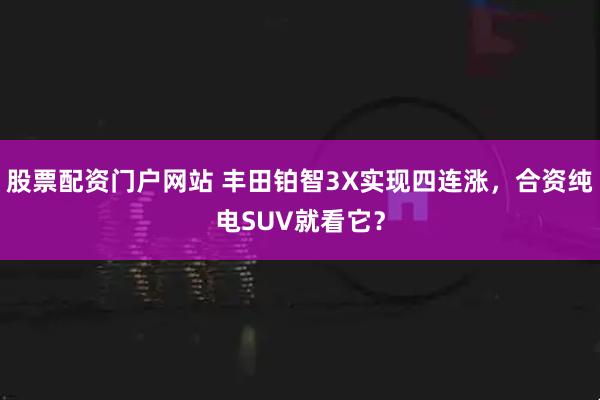 股票配资门户网站 丰田铂智3X实现四连涨，合资纯电SUV就看它？