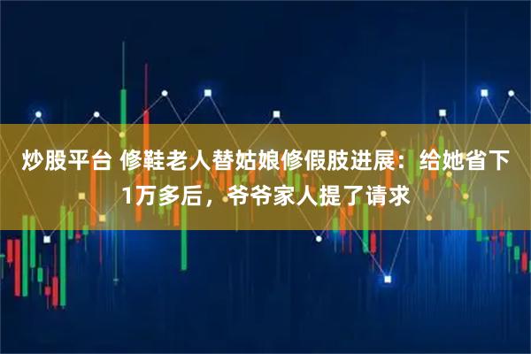 炒股平台 修鞋老人替姑娘修假肢进展：给她省下1万多后，爷爷家人提了请求