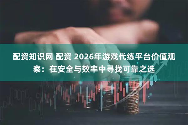 配资知识网 配资 2026年游戏代练平台价值观察：在安全与效率中寻找可靠之选