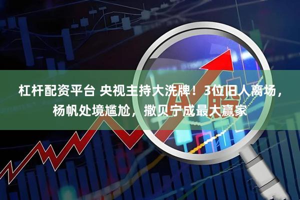 杠杆配资平台 央视主持大洗牌！3位旧人离场，杨帆处境尴尬，撒贝宁成最大赢家
