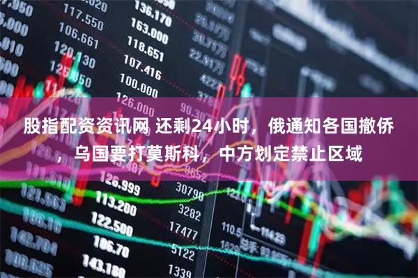 股指配资资讯网 还剩24小时，俄通知各国撤侨，乌国要打莫斯科，中方划定禁止区域
