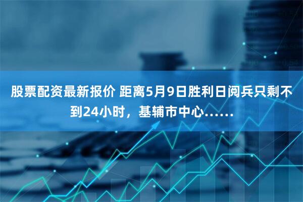 股票配资最新报价 距离5月9日胜利日阅兵只剩不到24小时，基辅市中心……