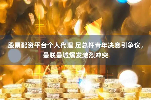 股票配资平台个人代理 足总杯青年决赛引争议，曼联曼城爆发激烈冲突