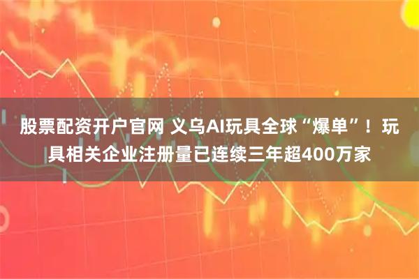 股票配资开户官网 义乌AI玩具全球“爆单”！玩具相关企业注册量已连续三年超400万家