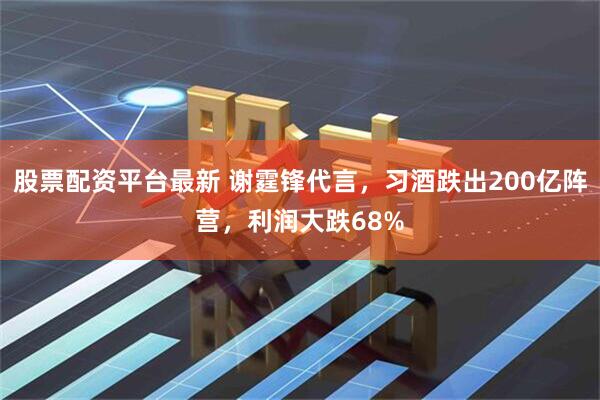 股票配资平台最新 谢霆锋代言，习酒跌出200亿阵营，利润大跌68%