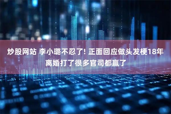 炒股网站 李小璐不忍了! 正面回应做头发梗18年离婚打了很多官司都赢了