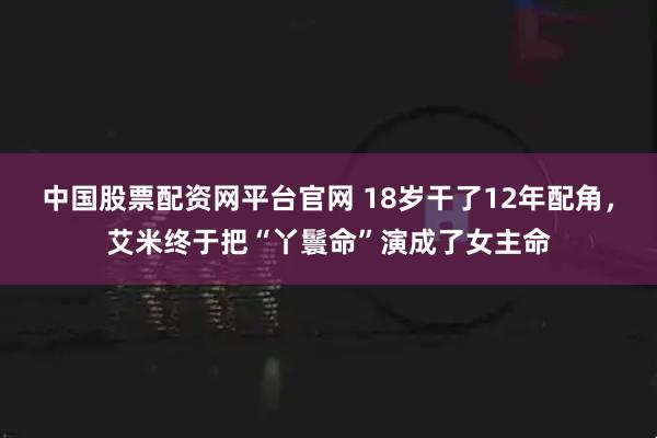中国股票配资网平台官网 18岁干了12年配角，艾米终于把“丫鬟命”演成了女主命