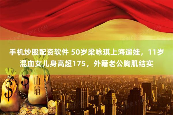 手机炒股配资软件 50岁梁咏琪上海遛娃，11岁混血女儿身高超175，外籍老公胸肌结实