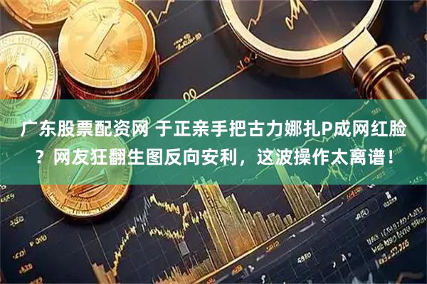 广东股票配资网 于正亲手把古力娜扎P成网红脸？网友狂翻生图反向安利，这波操作太离谱！