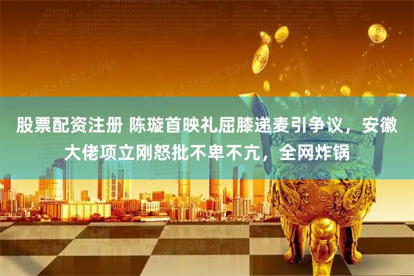 股票配资注册 陈璇首映礼屈膝递麦引争议，安徽大佬项立刚怒批不卑不亢，全网炸锅