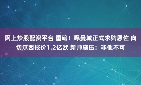 网上炒股配资平台 重磅！曝曼城正式求购恩佐 向切尔西报价1.2亿欧 新帅施压：非他不可
